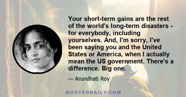 Your short-term gains are the rest of the world's long-term disasters - for everybody, including yourselves. And, I'm sorry, I've been saying you and the United States or America, when I actually mean the US government. 