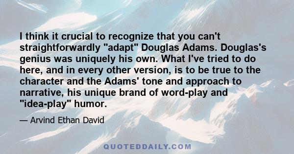 I think it crucial to recognize that you can't straightforwardly adapt Douglas Adams. Douglas's genius was uniquely his own. What I've tried to do here, and in every other version, is to be true to the character and the 