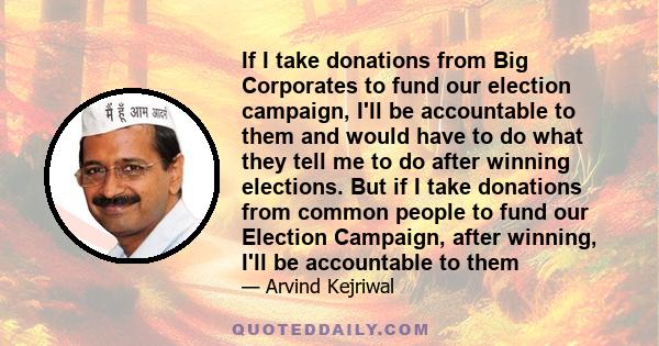 If I take donations from Big Corporates to fund our election campaign, I'll be accountable to them and would have to do what they tell me to do after winning elections. But if I take donations from common people to fund 