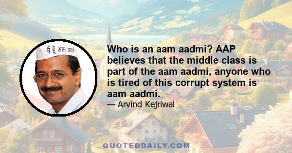 Who is an aam aadmi? AAP believes that the middle class is part of the aam aadmi, anyone who is tired of this corrupt system is aam aadmi.