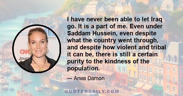 I have never been able to let Iraq go. It is a part of me. Even under Saddam Hussein, even despite what the country went through, and despite how violent and tribal it can be, there is still a certain purity to the