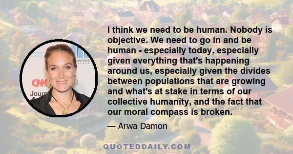 I think we need to be human. Nobody is objective. We need to go in and be human - especially today, especially given everything that's happening around us, especially given the divides between populations that are