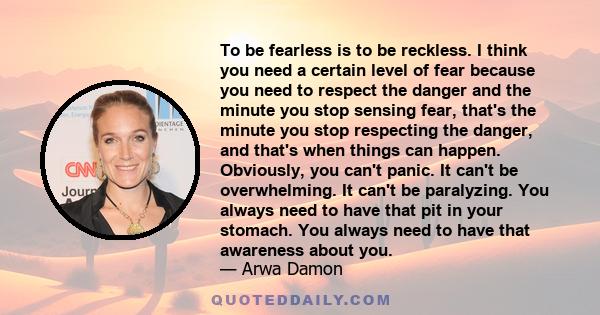 To be fearless is to be reckless. I think you need a certain level of fear because you need to respect the danger and the minute you stop sensing fear, that's the minute you stop respecting the danger, and that's when