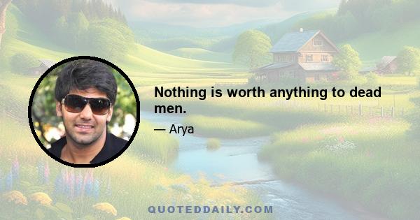 Nothing is worth anything to dead men.