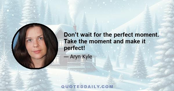 Don’t wait for the perfect moment. Take the moment and make it perfect!