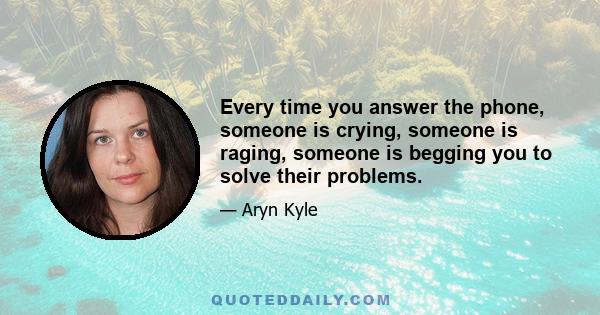 Every time you answer the phone, someone is crying, someone is raging, someone is begging you to solve their problems.