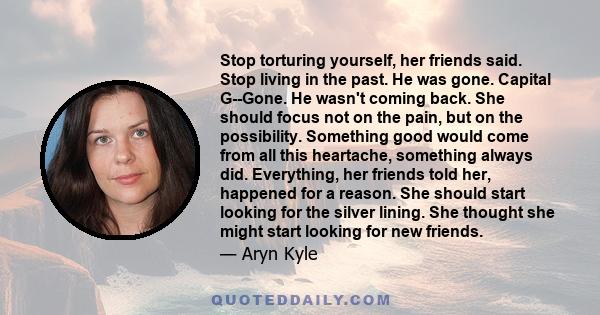 Stop torturing yourself, her friends said. Stop living in the past. He was gone. Capital G--Gone. He wasn't coming back. She should focus not on the pain, but on the possibility. Something good would come from all this