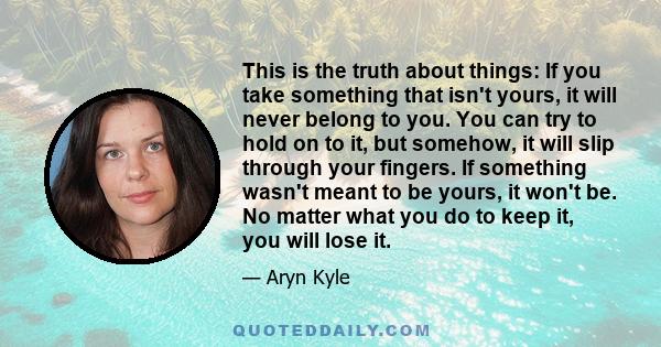 This is the truth about things: If you take something that isn't yours, it will never belong to you. You can try to hold on to it, but somehow, it will slip through your fingers. If something wasn't meant to be yours,