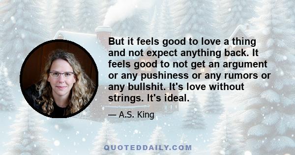 But it feels good to love a thing and not expect anything back. It feels good to not get an argument or any pushiness or any rumors or any bullshit. It's love without strings. It's ideal.