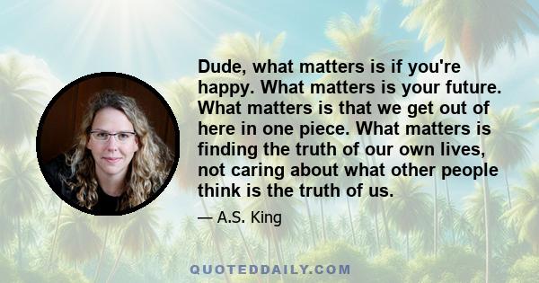 Dude, what matters is if you're happy. What matters is your future. What matters is that we get out of here in one piece. What matters is finding the truth of our own lives, not caring about what other people think is