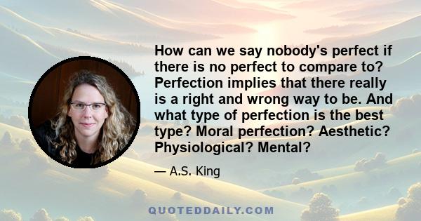 How can we say nobody's perfect if there is no perfect to compare to? Perfection implies that there really is a right and wrong way to be. And what type of perfection is the best type? Moral perfection? Aesthetic?