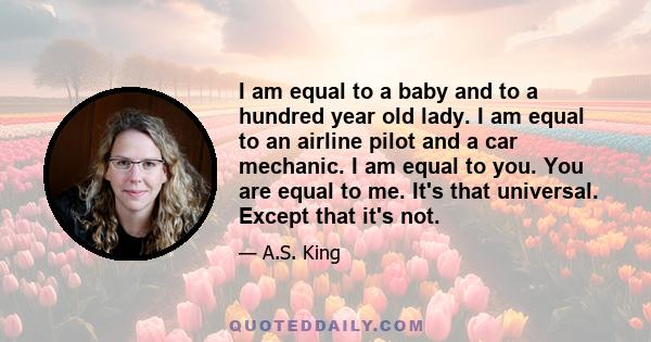 I am equal to a baby and to a hundred year old lady. I am equal to an airline pilot and a car mechanic. I am equal to you. You are equal to me. It's that universal. Except that it's not.