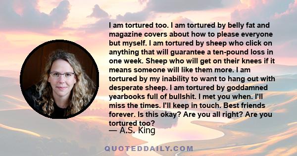 I am tortured too. I am tortured by belly fat and magazine covers about how to please everyone but myself. I am tortured by sheep who click on anything that will guarantee a ten-pound loss in one week. Sheep who will