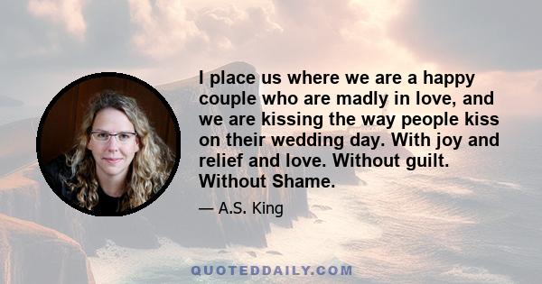 I place us where we are a happy couple who are madly in love, and we are kissing the way people kiss on their wedding day. With joy and relief and love. Without guilt. Without Shame.