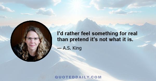 I'd rather feel something for real than pretend it's not what it is.