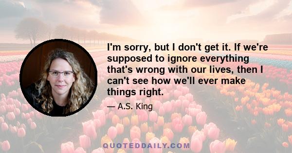 I'm sorry, but I don't get it. If we're supposed to ignore everything that's wrong with our lives, then I can't see how we'll ever make things right.