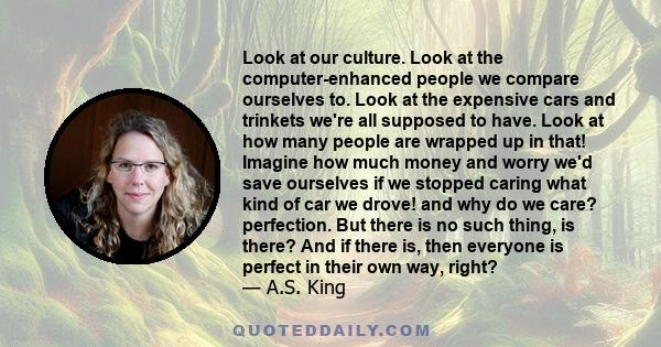 Look at our culture. Look at the computer-enhanced people we compare ourselves to. Look at the expensive cars and trinkets we're all supposed to have. Look at how many people are wrapped up in that! Imagine how much