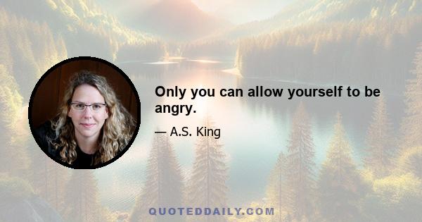 Only you can allow yourself to be angry.