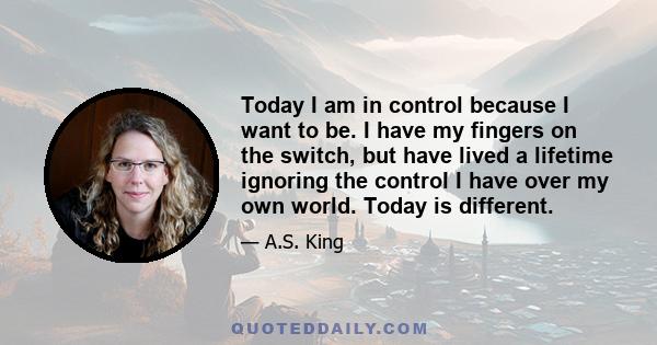 Today I am in control because I want to be. I have my fingers on the switch, but have lived a lifetime ignoring the control I have over my own world. Today is different.