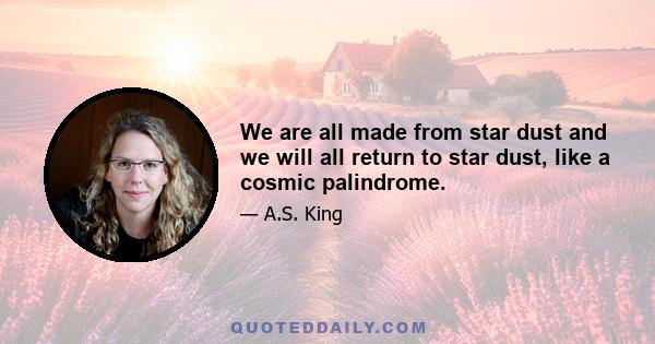 We are all made from star dust and we will all return to star dust, like a cosmic palindrome.