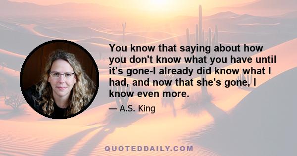 You know that saying about how you don't know what you have until it's gone-I already did know what I had, and now that she's gone, I know even more.