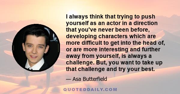 I always think that trying to push yourself as an actor in a direction that you've never been before, developing characters which are more difficult to get into the head of, or are more interesting and further away from 