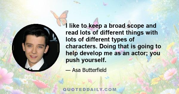 I like to keep a broad scope and read lots of different things with lots of different types of characters. Doing that is going to help develop me as an actor; you push yourself.