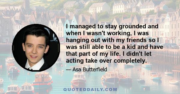 I managed to stay grounded and when I wasn't working, I was hanging out with my friends so I was still able to be a kid and have that part of my life. I didn't let acting take over completely.