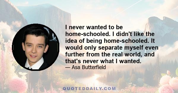 I never wanted to be home-schooled. I didn't like the idea of being home-schooled. It would only separate myself even further from the real world, and that's never what I wanted.