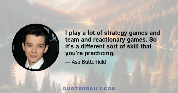 I play a lot of strategy games and team and reactionary games. So it's a different sort of skill that you're practicing.