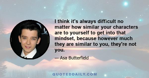 I think it's always difficult no matter how similar your characters are to yourself to get into that mindset, because however much they are similar to you, they're not you.