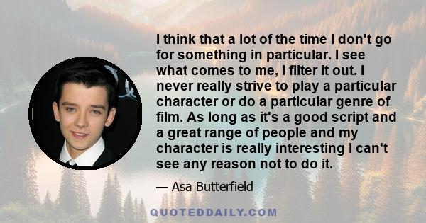 I think that a lot of the time I don't go for something in particular. I see what comes to me, I filter it out. I never really strive to play a particular character or do a particular genre of film. As long as it's a