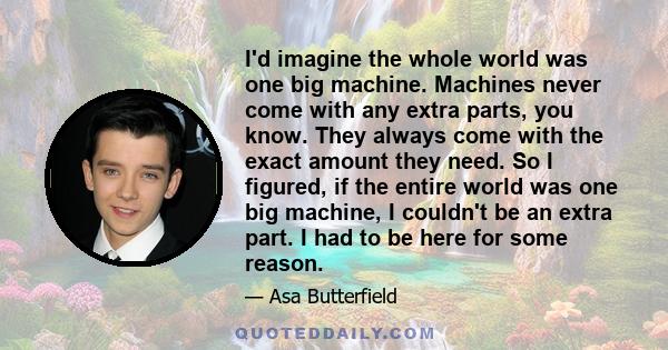 I'd imagine the whole world was one big machine. Machines never come with any extra parts, you know. They always come with the exact amount they need. So I figured, if the entire world was one big machine, I couldn't be 