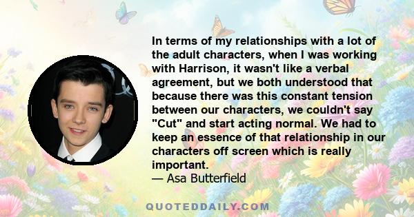 In terms of my relationships with a lot of the adult characters, when I was working with Harrison, it wasn't like a verbal agreement, but we both understood that because there was this constant tension between our