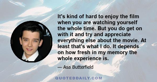 It's kind of hard to enjoy the film when you are watching yourself the whole time. But you do get on with it and try and appreciate everything else about the movie. At least that's what I do. It depends on how fresh in