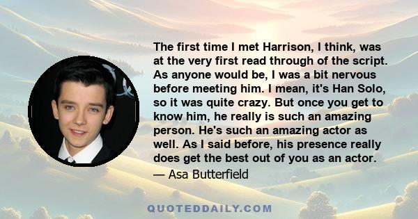 The first time I met Harrison, I think, was at the very first read through of the script. As anyone would be, I was a bit nervous before meeting him. I mean, it's Han Solo, so it was quite crazy. But once you get to