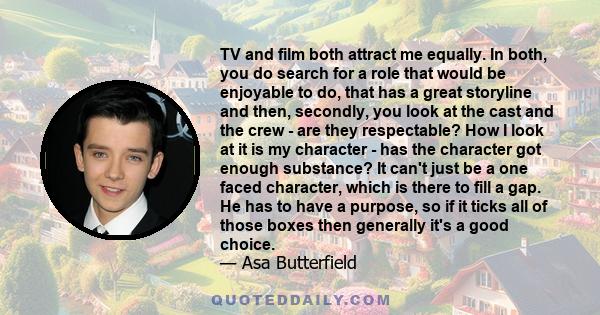 TV and film both attract me equally. In both, you do search for a role that would be enjoyable to do, that has a great storyline and then, secondly, you look at the cast and the crew - are they respectable? How I look