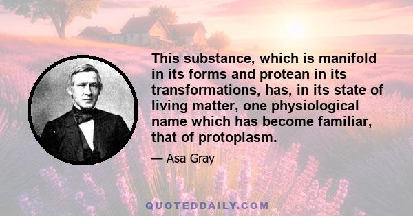 This substance, which is manifold in its forms and protean in its transformations, has, in its state of living matter, one physiological name which has become familiar, that of protoplasm.