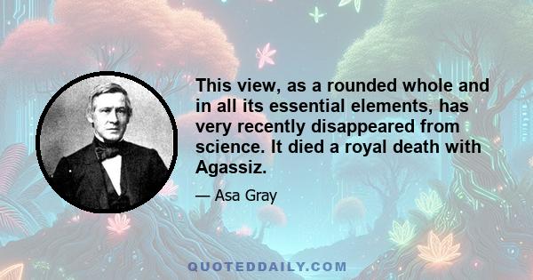 This view, as a rounded whole and in all its essential elements, has very recently disappeared from science. It died a royal death with Agassiz.