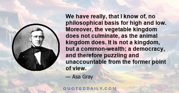 We have really, that I know of, no philosophical basis for high and low. Moreover, the vegetable kingdom does not culminate, as the animal kingdom does. It is not a kingdom, but a common-wealth; a democracy, and