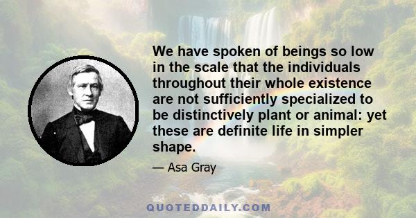 We have spoken of beings so low in the scale that the individuals throughout their whole existence are not sufficiently specialized to be distinctively plant or animal: yet these are definite life in simpler shape.