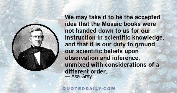 We may take it to be the accepted idea that the Mosaic books were not handed down to us for our instruction in scientific knowledge, and that it is our duty to ground our scientific beliefs upon observation and