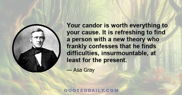 Your candor is worth everything to your cause. It is refreshing to find a person with a new theory who frankly confesses that he finds difficulties, insurmountable, at least for the present.