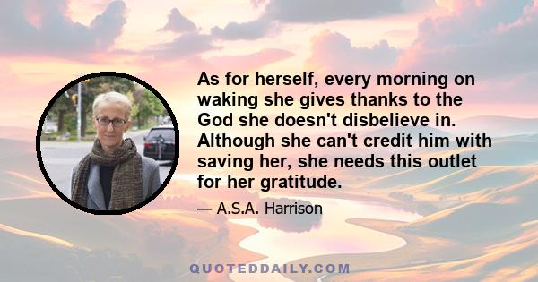 As for herself, every morning on waking she gives thanks to the God she doesn't disbelieve in. Although she can't credit him with saving her, she needs this outlet for her gratitude.