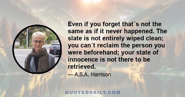 Even if you forget that´s not the same as if it never happened. The slate is not entirely wiped clean; you can´t reclaim the person you were beforehand; your state of innocence is not there to be retrieved.