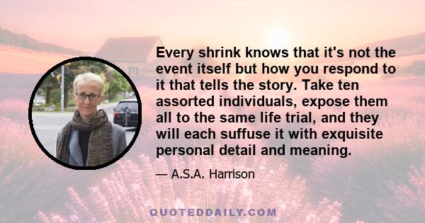 Every shrink knows that it's not the event itself but how you respond to it that tells the story. Take ten assorted individuals, expose them all to the same life trial, and they will each suffuse it with exquisite