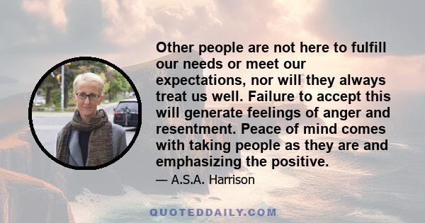 Other people are not here to fulfill our needs or meet our expectations, nor will they always treat us well. Failure to accept this will generate feelings of anger and resentment. Peace of mind comes with taking people