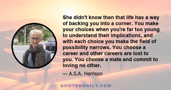 She didn't know then that life has a way of backing you into a corner. You make your choices when you're far too young to understand their implications, and with each choice you make the field of possibility narrows.