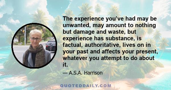 The experience you’ve had may be unwanted, may amount to nothing but damage and waste, but experience has substance, is factual, authoritative, lives on in your past and affects your present, whatever you attempt to do