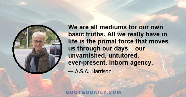 We are all mediums for our own basic truths. All we really have in life is the primal force that moves us through our days – our unvarnished, untutored, ever-present, inborn agency.